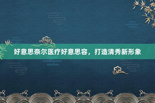 好意思奈尔医疗好意思容，打造清秀新形象